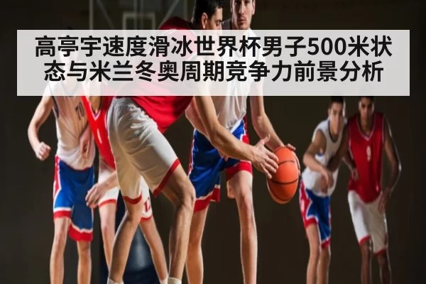 高亭宇速度滑冰世界杯男子500米状态与米兰冬奥周期竞争力前景分析
